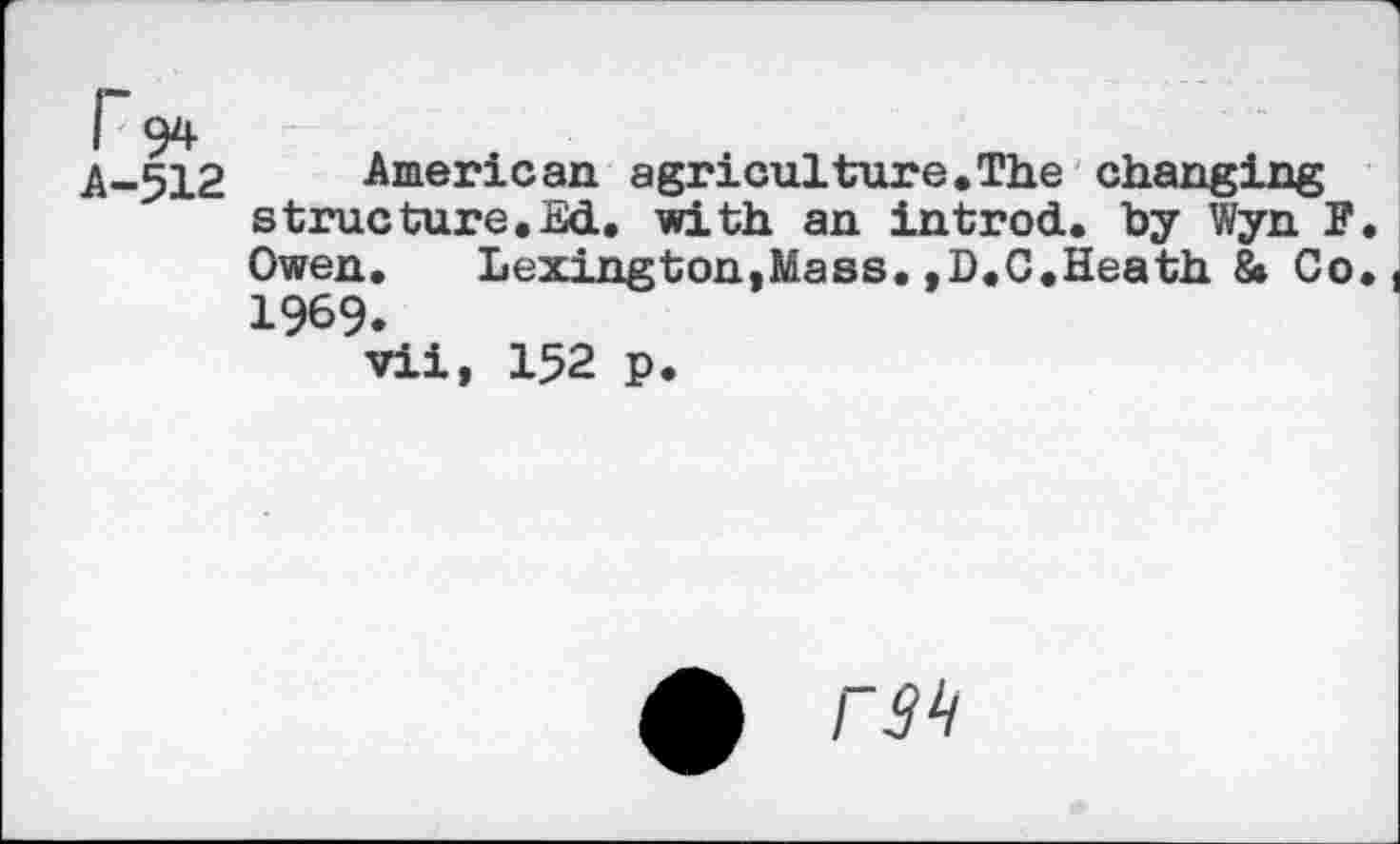 ﻿r 94
A-512 American agriculture.The changing structure.Ed, with an introd, by Wyn F. Owen. Lexington,Mass.,D.C.Heath 8» Co. 1969.
vii, 152 p.
£ rah